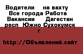 Водители BC на вахту. - Все города Работа » Вакансии   . Дагестан респ.,Южно-Сухокумск г.